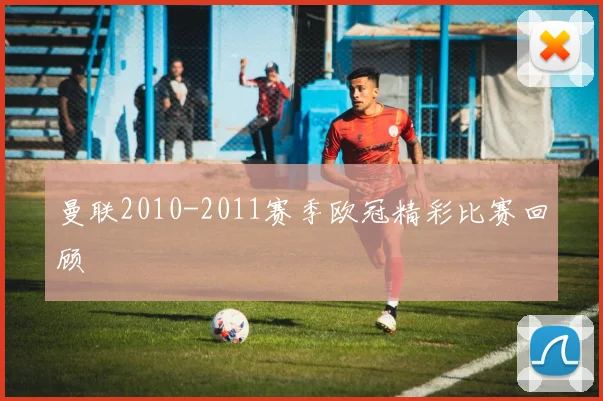 曼联2010-2011赛季欧冠精彩比赛回顾