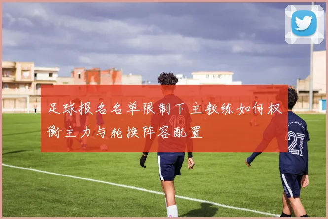 足球报名名单限制下主教练如何权衡主力与轮换阵容配置
