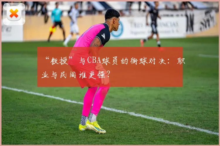 “教授”与CBA球员的街球对决：职业与民间谁更强？