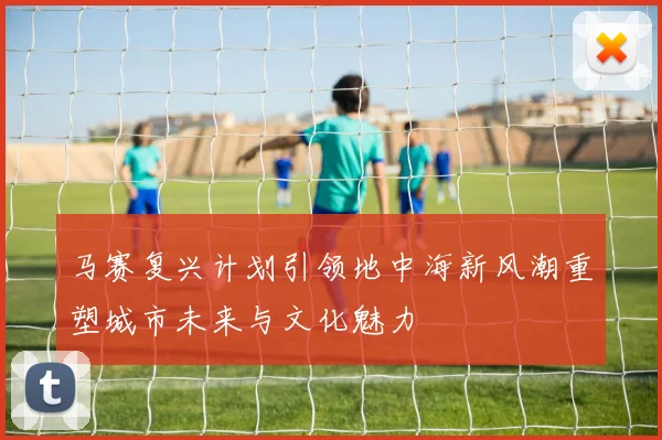 马赛复兴计划引领地中海新风潮重塑城市未来与文化魅力