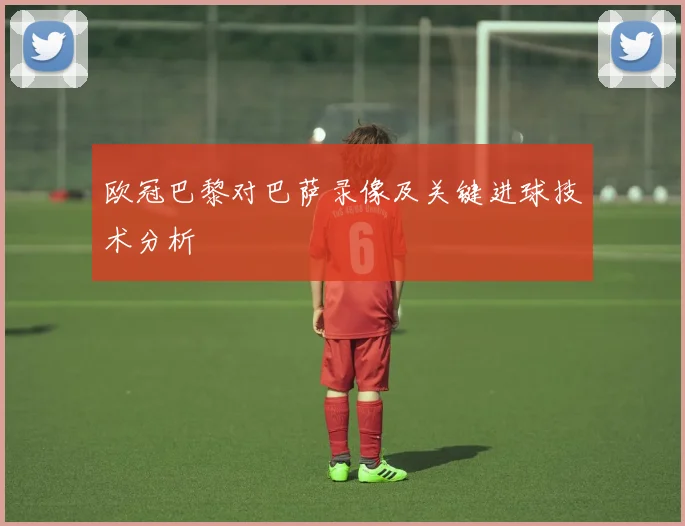 欧冠巴黎对巴萨录像及关键进球技术分析