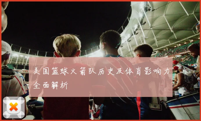 美国篮球火箭队历史及体育影响力全面解析