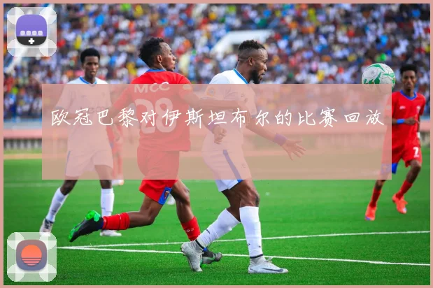 欧冠巴黎对伊斯坦布尔的比赛回放